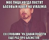 моё лицо,когда постят басовый кавер на viraemia со словами "ну давай,пошути ещё раз про басистов"