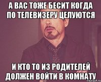 а вас тоже бесит когда по телевизеру целуются и кто то из родителей должен войти в комнату