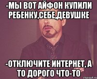 -мы вот айфон купили ребенку,себе,девушке -отключите интернет, а то дорого что-то