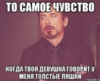 то самое чувство когда твоя девушка говорит:у меня толстые ляшки