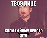 твоэ лице коли ти йому просто ''друг''