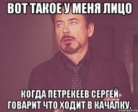 вот такое у меня лицо когда петрекеев сергей говарит что ходит в качалку.