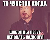 то чувство когда шаболды лезут целовать надюшу!