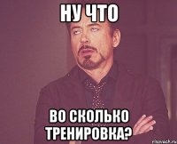 ну что во сколько тренировка?