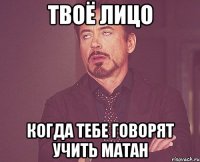 твоё лицо когда тебе говорят учить матан