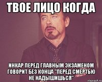 твое лицо когда инкар перед главным экзаменом говорит без конца "перед смертью не надышишься"