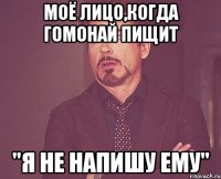 моё лицо,когда гомонай пищит "я не напишу ему"