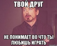 твой друг не понимает во что ты любишь играть