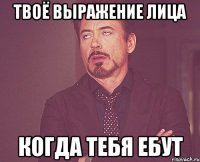 твоё выражение лица когда тебя ебут