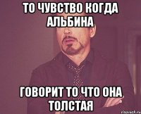 то чувство когда альбина говорит то что она толстая