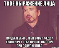 твое выражение лица когда тебе 46 , тебя зовут федор иванович и тебя просят паспорт при покупке пива