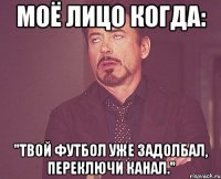 моё лицо когда: "твой футбол уже задолбал, переключи канал."