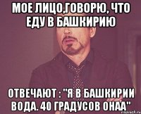 мое лицо,говорю, что еду в башкирию отвечают : "я в башкирии вода. 40 градусов онаа"