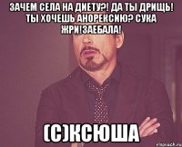 зачем села на диету?! да ты дрищь! ты хочешь анорексию? сука жри!заебала! (с)ксюша