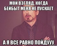 мой взгляд, когда бейбыт меня не пускает а я все равно пойдууу