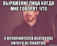 выражение лица когда мне говорят, что у исполнителей deathcore ничего не понятно.