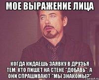 мое выражение лица когда кидаешь заявку в друзья тем, кто пишет на стене "добавь", а они спрашивают:"мы знакомы?"