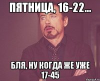 пятница, 16-22... бля, ну когда же уже 17-45