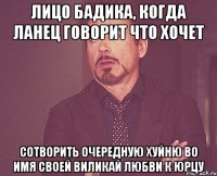 лицо бадика, когда ланец говорит что хочет сотворить очередную хуйню во имя своей виликай любви к юрцу