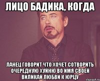 лицо бадика, когда ланец говорит что хочет сотворить очередную хуйню во имя своей виликай любви к юрцу