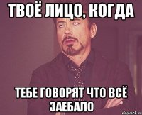 твоё лицо, когда тебе говорят что всё заебало