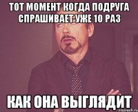 тот момент когда подруга спрашивает уже 10 раз как она выглядит