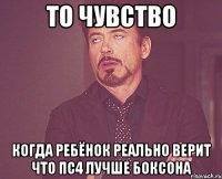 то чувство когда ребёнок реально верит что пс4 лучше боксона