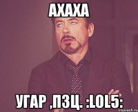 ахаха угар ,пзц. :lol5: