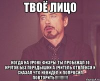 твоё лицо когда на уроке физры ты пробежал 10 кругов без передышки а учитель отвлёкся и сказал что невидел и попросил повторить!!!