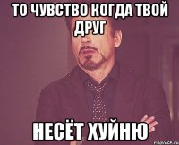 то чувство когда твой друг несёт хуйню