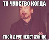 то чувство когда твой друг несёт хуйню