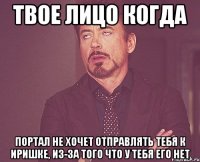 твое лицо когда портал не хочет отправлять тебя к иришке, из-за того что у тебя его нет