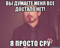 вы думаете меня все достало нет! я просто сру