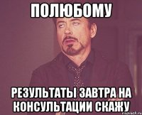 полюбому результаты завтра на консультации скажу