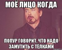 моё лицо когда попур говорит, что надо замутить с тёлками