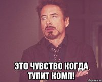  это чувство когда тупит комп!