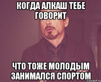 когда алкаш тебе говорит что тоже молодым занимался спортом
