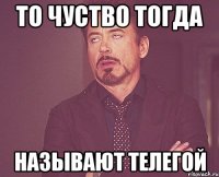 то чуство тогда называют телегой
