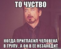 то чуство когда пригласил человека в групу , а он в ёё незаходит