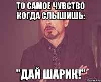 то самое чувство когда слышишь: "дай шарик!"