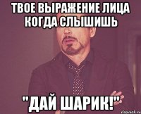 твое выражение лица когда слышишь "дай шарик!"