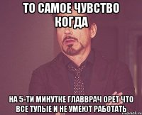 то самое чувство когда на 5-ти минутке главврач орет что все тупые и не умеют работать