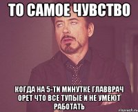 то самое чувство когда на 5-ти минутке главврач орет что все тупые и не умеют работать