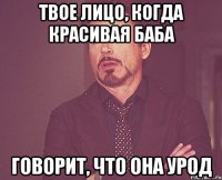 твое лицо, когда красивая баба говорит, что она урод