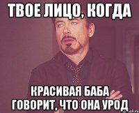 твое лицо, когда красивая баба говорит, что она урод