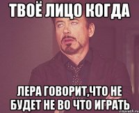 твоё лицо когда лера говорит,что не будет не во что играть