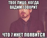 твое лицо, когда вадим говорит что 7 инет появится