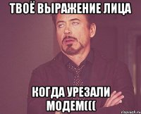 твоё выражение лица когда урезали модем(((
