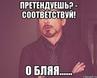 претендуешь? - соответствуй! о бляя......