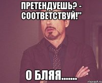претендуешь? - соответствуй!" о бляя.......